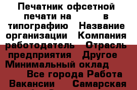 Печатник офсетной печати на QM-46-1 в типографию › Название организации ­ Компания-работодатель › Отрасль предприятия ­ Другое › Минимальный оклад ­ 15 000 - Все города Работа » Вакансии   . Самарская обл.,Отрадный г.